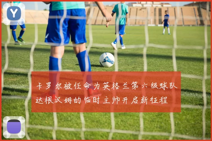 卡罗尔被任命为英格兰第六级球队达根汉姆的临时主帅开启新征程
