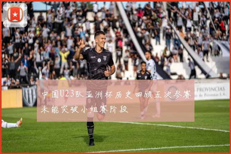 中国U23队亚洲杯历史回顾五次参赛未能突破小组赛阶段