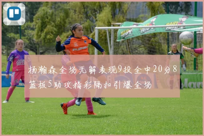 杨瀚森全场无解表现9投全中20分8篮板5助攻精彩隔扣引爆全场