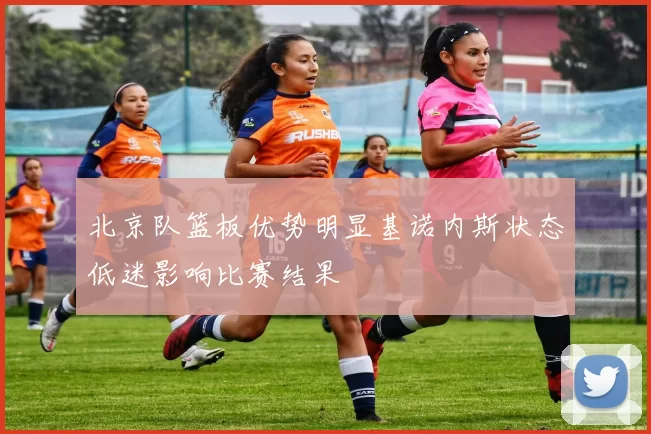 北京队篮板优势明显基诺内斯状态低迷影响比赛结果