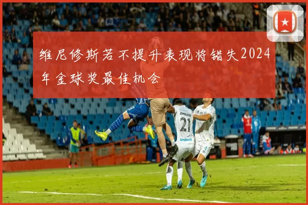 维尼修斯若不提升表现将错失2024年金球奖最佳机会