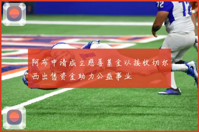 阿布申请成立慈善基金以接收切尔西出售资金助力公益事业