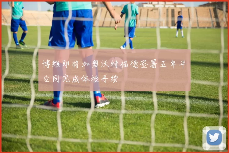博维即将加盟沃特福德签署五年半合同完成体检手续