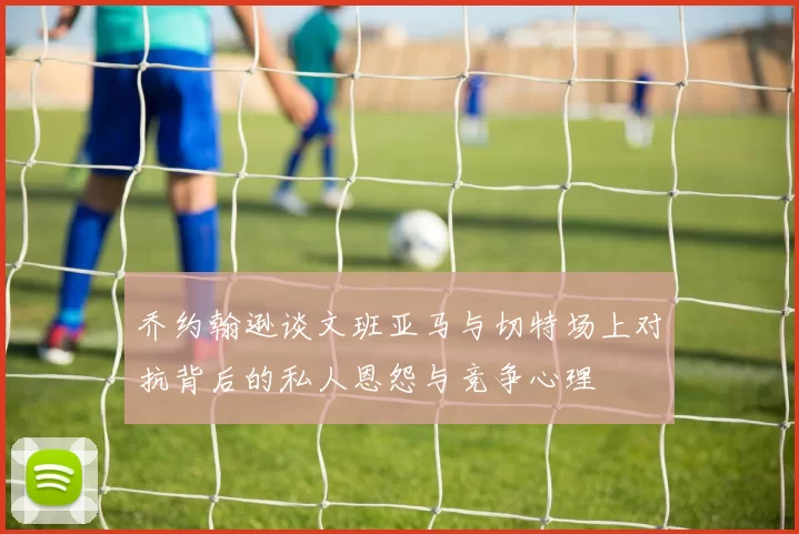 乔约翰逊谈文班亚马与切特场上对抗背后的私人恩怨与竞争心理