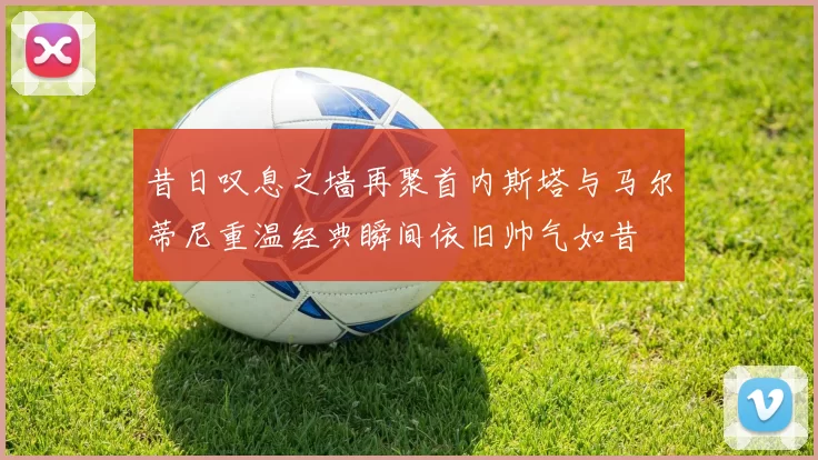 昔日叹息之墙再聚首内斯塔与马尔蒂尼重温经典瞬间依旧帅气如昔