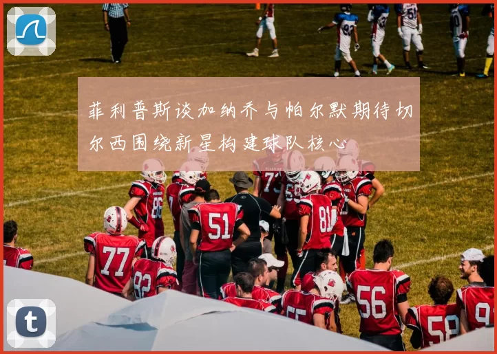 菲利普斯谈加纳乔与帕尔默期待切尔西围绕新星构建球队核心