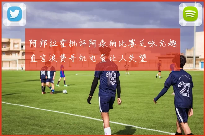 阿邦拉霍批评阿森纳比赛乏味无趣直言浪费手机电量让人失望