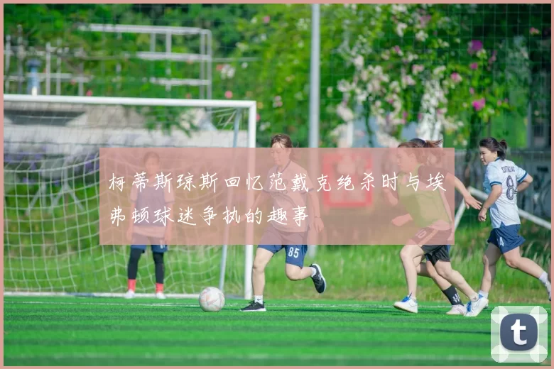 柯蒂斯琼斯回忆范戴克绝杀时与埃弗顿球迷争执的趣事