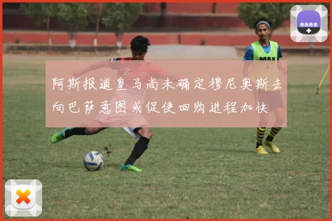 阿斯报道皇马尚未确定穆尼奥斯去向巴萨意图或促使回购进程加快