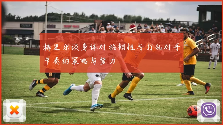 梅里尔谈身体对抗韧性与打乱对手节奏的策略与努力