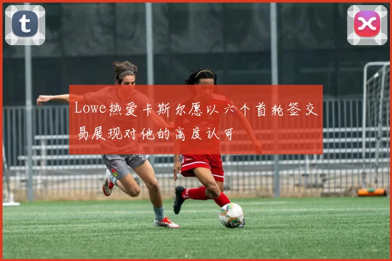 Lowe热爱卡斯尔愿以六个首轮签交易展现对他的高度认可