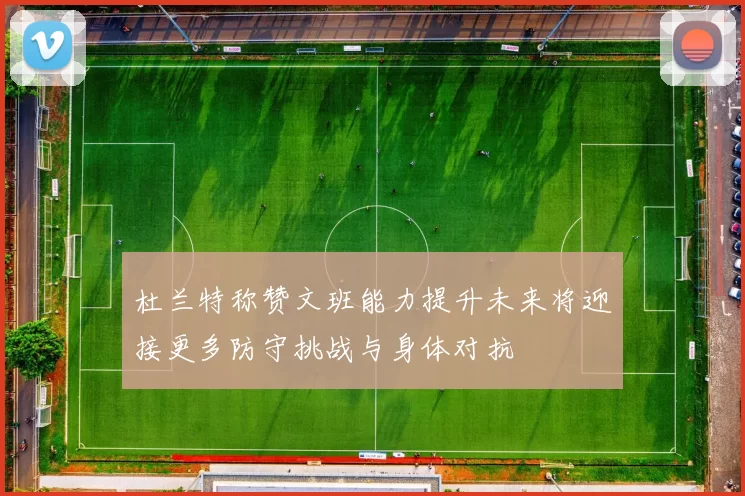 杜兰特称赞文班能力提升未来将迎接更多防守挑战与身体对抗