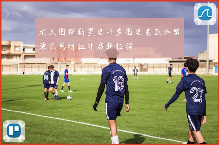 尤文图斯新星里卡多图里基亚加盟意乙恩特拉开启新征程