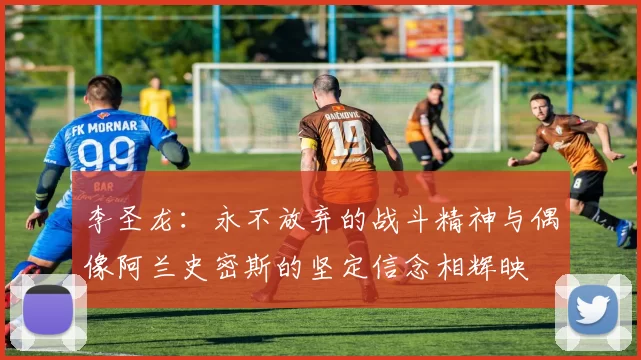 李圣龙：永不放弃的战斗精神与偶像阿兰史密斯的坚定信念相辉映